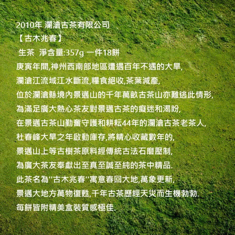 2010年 瀾滄古茶有限公司【古木兆春】生茶 淨含量:357g一件18餅庚寅年間,神州西南部地區遭遇百年不遇的大旱,瀾滄江流域江水斷流,糧食絕收,茶葉減產,位於瀾滄縣境內景邁山的千年萬畝古茶山亦難逃此情形,為滿足廣大熱心茶友對景邁古茶的癡迷和渴盼,在景邁古茶山勤奮守護和耕耘44年的瀾滄古茶老茶人,杜春峰大旱之年啟動庫存,將精心收藏數年的,景邁山上等古樹茶原料經傳統古法石磨壓制,為廣大茶友奉獻出至真至誠至純的茶中精品.此茶名為古木兆春寓意春回大地,萬象更新,景邁大地方萬物復甦,千年古茶歷經天災而生機勃勃每餅皆附精美盒裝質感極佳.