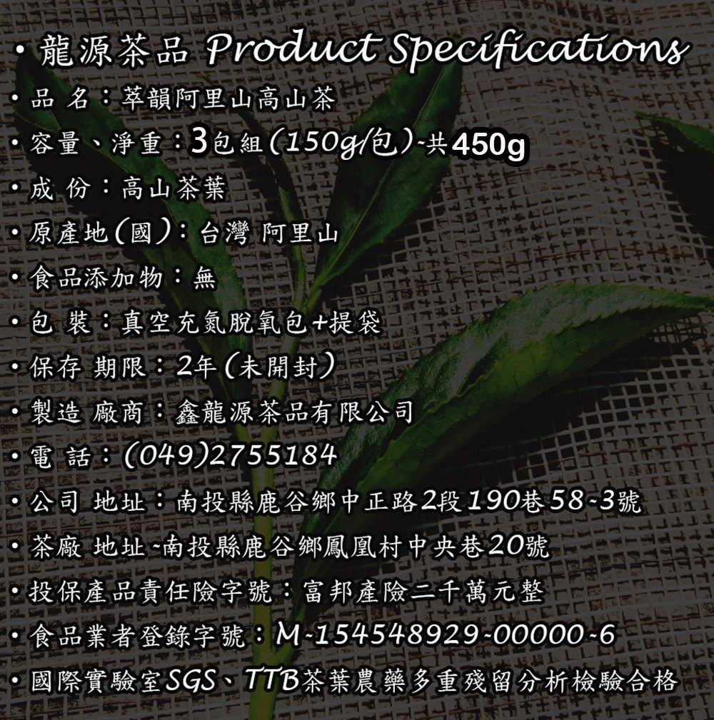 龍源茶品 Product Specifications品名:萃韻阿里山高山茶容量、淨重:3包組(150g/包)共450g成份:高山茶葉原產地(國):台灣 阿里山食品添加物:無包 裝:真空充氮脫氧包+提袋 保存期限:2年(未開封)製造 廠商:鑫龍源茶品有限公司電話:(049)2755184公司 地址:南投縣鹿谷鄉中正路2段190巷583號茶廠 地址-南投縣鹿谷鄉鳳凰村中央巷20號投保產品責任險字號:富邦產險二千萬元整食品業者登錄字號:M-154548929-00000-6國際實驗室SGS、TTB 茶葉農藥多重殘留分析檢驗合格