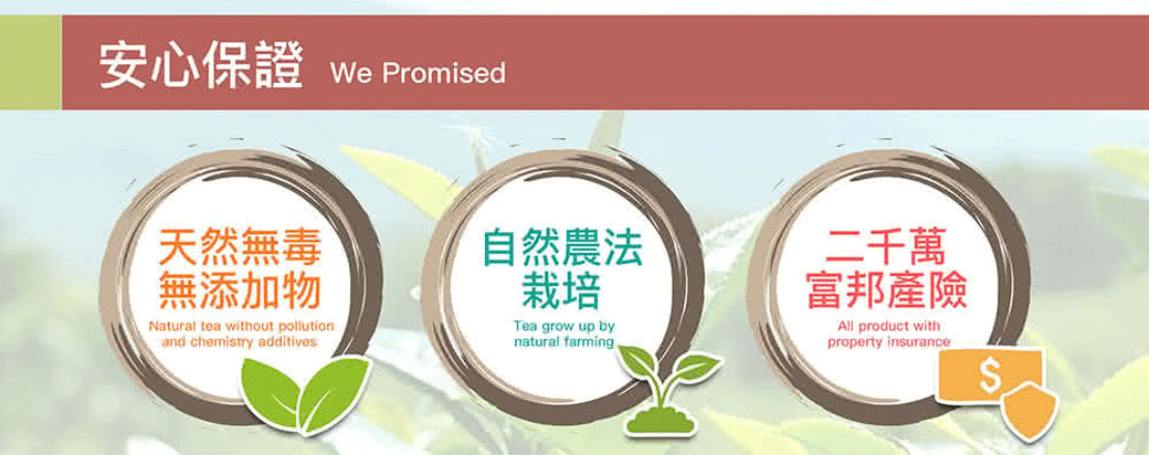 安心保證 We Promised天然無毒無添加物自然農法Natural tea without pollutionand chemistry additives栽培Tea grow up bynatural farming二千萬富邦產險All product property insurance