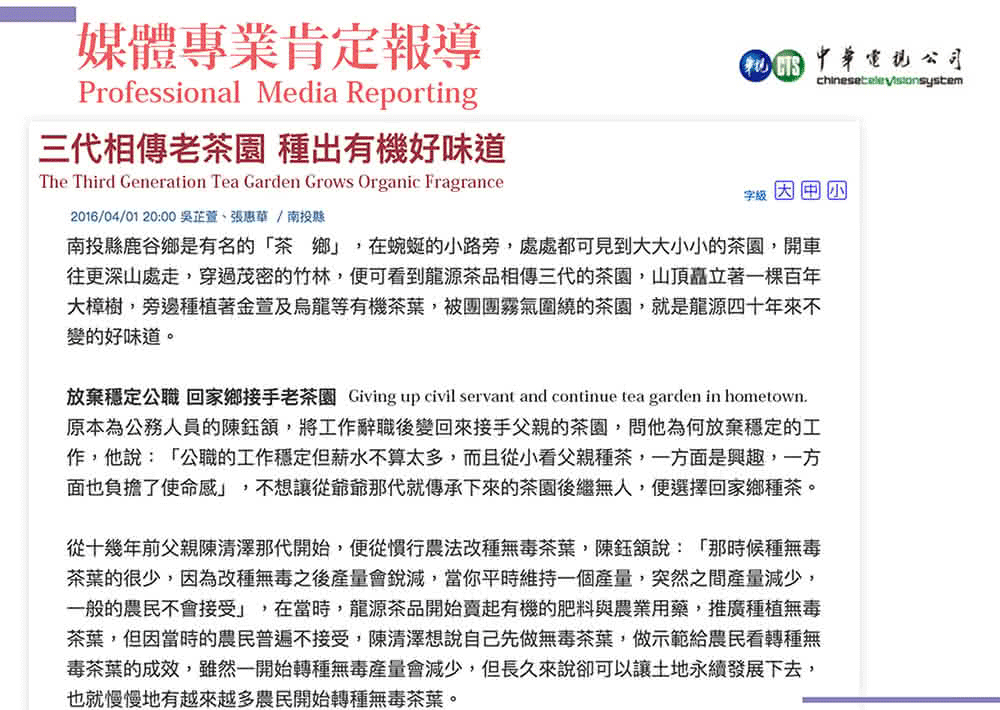 中華公司媒體專業肯定報導Professional Media Reporting三代相傳老茶園 種出有機好味道The Third Generation Tea Garden Grows Organic Fragrance2016/04/01 20:00/南投縣字南投縣鹿谷鄉是有名的「茶鄉」,在蜿蜒的小路旁,處處都可見到大大小小的茶園,開車往更深山處走,穿過茂密的竹林,可看到龍源茶品相傳三代的茶園,山頂矗立著棵百年大樟樹,旁邊種植著金萱及烏龍等有機茶葉,被團團霧氣圍繞的茶園,就是龍源四十年來不變的好味道。放棄穩定公職 回家鄉接手老茶園 Giving up civil servant and continue tea garden in hometown.原本為公務人員的陳鈺,將工作辭職後變回來接手父親的茶園,問他為何放棄穩定的工作,他說:「公職的工作穩定但薪水不算太多,而且從小看父親種茶,一方面是興趣,一方面也負擔了使命感」,不想讓從爺爺那代就傳承下來的茶園後繼無人,便選擇回家鄉種茶。從十幾年前父親陳清澤那代開始,便從行農法改種無毒茶葉,陳鈺說:「那時候種無毒茶葉的很少,因為改種無毒之後產量會銳減,當你平時維持一個產量,突然之間產量減少,一般的不會接受」,在當時,龍源茶品開始賣起有機的肥料與農業用藥,推廣種植無毒茶葉,但因當時的農民普遍不接受,陳清澤想說自己先做無毒茶葉,做示範給農民看轉種無毒茶葉的成效,雖然一開始轉種無毒產量會減少,但長久來說卻可以讓土地永續發展下去,也就慢慢地有越來越多農民開始轉種無毒茶葉。