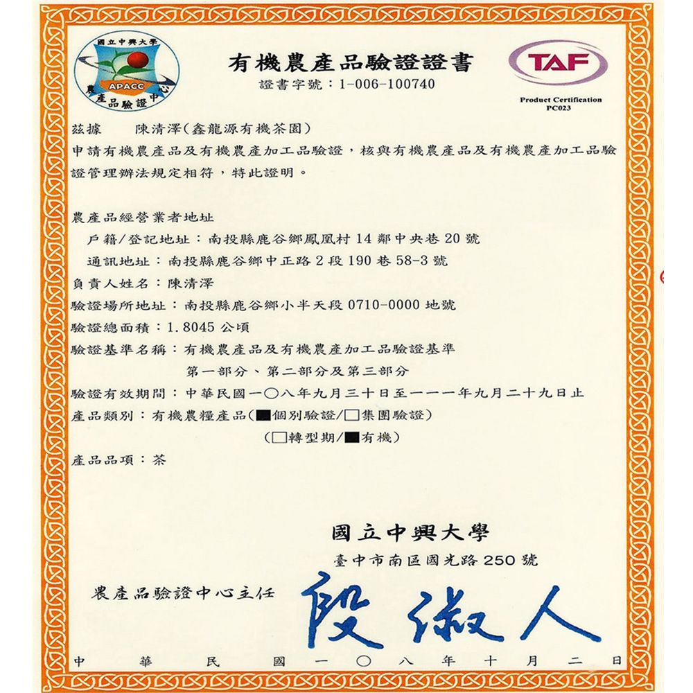 立有機農產品驗證證書APACC證書字號:1-006-100740產品驗證據陳清澤鑫龍源有機茶園)TAFProduct CertificationPC023申請有機農產品及有機農產加工品驗證,核與有機農產品及有機農產加工品驗證管理辦法規定相符,特此證明。農產品經營業者地址戶籍/登記地址:南投縣鹿谷鄉鳳凰村14鄰央巷20號通訊地址:南投縣鹿谷鄉中正路2段190巷58-3號負責人姓名:陳清澤驗證場所地址:南投縣鹿谷鄉小半天段0710-0000地號驗證總面積:1.8045公頃驗證基準名稱:有機農產品及有機農產加工品驗證基準第一部分、第二部分及第三部分驗證有效期間:中華一八九月三十至一一一年九月二十九日止產品類別:有機農糧產品(個別驗證集團驗證)產品品項:茶( 轉型期/有機)農產品驗證中心主任中華民國國立中興大學臺中市南區國光路250號段人年 十月二 日