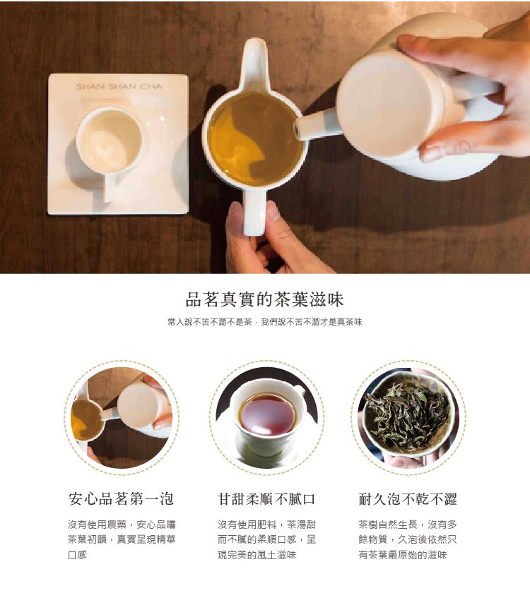 SHAN SHAN CHA品茗真實的茶葉滋味常人說不苦不澀不是茶,我們說不苦不澀才是真茶味安心品茗第一泡沒有使用農藥,安心品嚐茶葉初韻,真實呈現精華口感甘甜柔順不膩口沒有使用肥料,茶湯甜而不膩的柔順口感,呈現完美的風土滋味耐久泡不乾不澀茶樹自然生長,沒有多餘物質,久泡後依然只有茶葉最原始的滋味