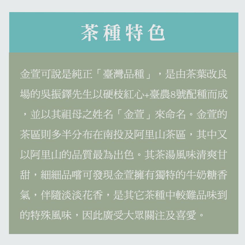 茶種特色金萱可說是純正「臺灣品種」,是由茶葉改良場的吳振先生以硬枝紅心+臺農8號配種而成,並以其祖母之姓名「金萱」來命名。金萱的茶區則多半分布在南投及阿里山茶區,其中以阿里山的品質最為出色。其茶湯風味清爽甘甜,細細品嚐可發現金萱擁有獨特的牛奶糖香氣,伴隨淡淡花香,是其它茶種中較難品味到的特殊風味,因此廣受大眾關注及喜愛。