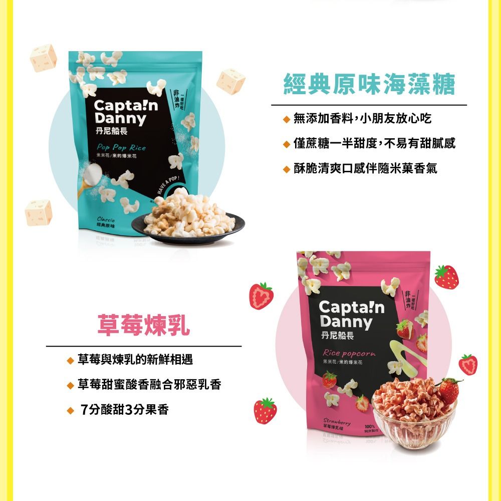 CaptaDanny丹尼船長Pop Pop Rice米花/米的爆米花經典原味HAVE A POP經典原味海藻糖無添加香料,小朋友放心吃僅蔗糖一半甜度,不易有甜膩感酥脆清爽口感伴隨米菓香氣煉草莓與煉乳的新鮮相遇草莓甜蜜酸香融合邪惡乳香 7分酸甜3分果香CaptanDanny丹尼船長Rice popcorn米米花/米的爆米花Strawberry草莓 乳100%米