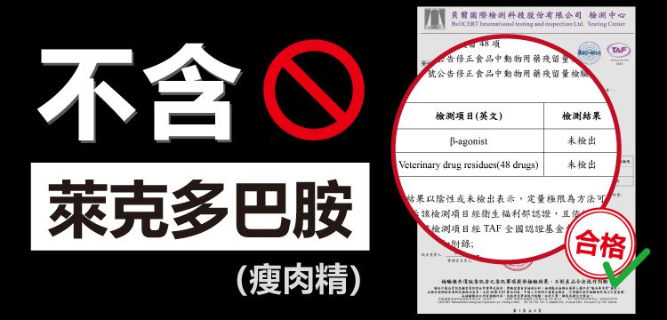 不含萊克多巴胺貝爾國際科技股份有限公司 檢測中心       項告修正食品中動物用藥殘留號公告修正食品中動物用藥殘留量Veterinary drug residues48 drugs)(TAF)檢測項目(英文)檢測agonist未檢出未檢出結果以陰性或未檢出表示定量極限為方法可該檢測項目經衛生福利部認證,且檢測項目經TAF 認證基金;(合格(瘦肉精)結果,產品