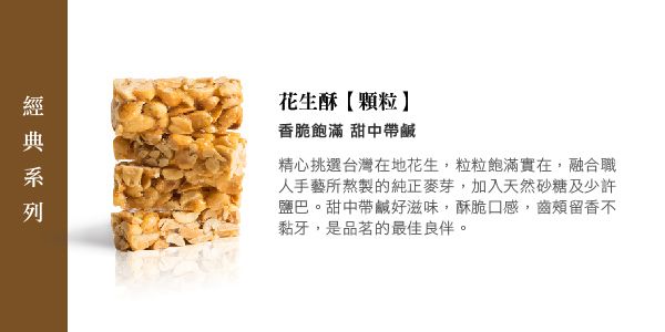 花生酥顆粒香脆飽滿 甜中帶鹹精心挑選台灣在地花生粒粒飽滿實在,融合職人手藝所熬製的純正麥芽,加入天然砂糖及少許鹽巴。甜中帶鹹好滋味,酥脆口感,齒頰留香不黏牙,是品茗的最佳良伴。