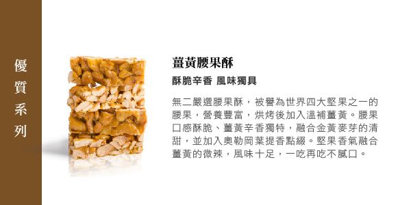 薑黃腰果酥酥脆辛香 風味獨具無二嚴選腰果酥,被譽為世界四大堅果之一的腰果,營養豐富,烘烤後加入溫補薑黃。腰果口感酥脆、薑黃辛香獨特,融合金黃麥芽的清甜,並加入奧勒岡葉提香點綴。堅果香氣融合薑黃的微辣,風味十足,一吃再吃不膩口。