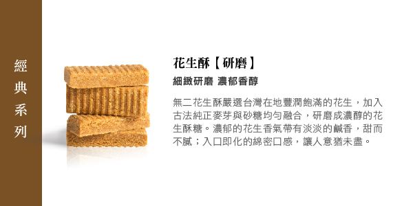 花生酥【研磨細緻研磨 濃郁香醇無二花生酥嚴選台灣在地豐潤飽滿的花生,加入古法純正麥芽與砂糖均勻融合,研磨成濃醇的花生酥糖。濃郁的花生香氣淡淡的鹹香,甜而不;入口即化的綿密口感,讓人意猶未盡。