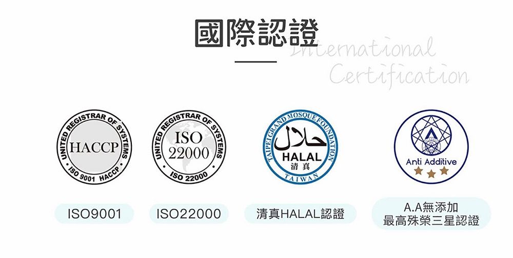 EGISTRARHACCP SYSTEMS9001HACCP國際認證CertificationREGISTRARR SYSTEMS22000ISO 22000AND حلال GRANHALAL清真ISO9001ISO22000清真HALAL認證Anti AdditiveA.A無添加最高殊榮三星認證