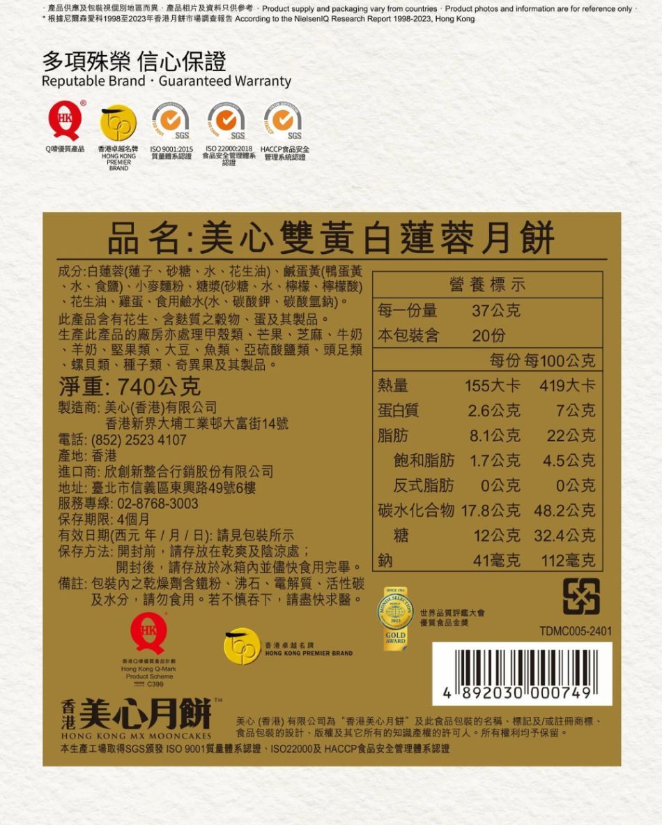 品供應及包裝視個別地區而異產品相片及資料只供參考Product supply and packaging vary from countries Product photos and information are for reference only* 根據1998至2023年餅市場調查報告 According to the Nielseni Research Report 1998-2023 Hong Kong多項殊榮 信心保證Reputable Brand Guaranteed WarrantySGSQ優質產品香卓越牌ISO 9001 KONGPREMIERBRANDSGSSGSISO220002018 HACCP食品安全質量體系認證 食品安全管理體系 管理系統認證品名:美心雙黃白蓮蓉月餅成分:白蓮蓉(蓮子砂糖水花生油)、鹹蛋黃(鴨蛋黃、水、食鹽)、小麥麵粉、糖漿(砂糖、水、檸檬、檸檬酸)、花生油、雞蛋、食用鹼水(水、碳酸鉀、碳酸氫鈉)。此產品含有花生、含質之穀物、蛋及其製品。生產此產品的廠房亦處理甲殼類、芒果、芝麻、牛奶、羊奶、堅果類、大豆、魚類、亞硫酸鹽類、頭足類、螺貝類、種子類、奇異果及其製品。淨重:740公克營養標示每一份量37公克本包裝含2015每份每0公克熱量155大卡419大卡製造商:美心(香港)有限公司蛋白質2.6公克7公克香港新界大埔工業邨大富街14號電話:(852)25234107產地:香港脂肪8.1公克22公克飽和脂肪1.7公克4.5公克進口商:欣創新整合行銷股份有限公司地址:臺北市信義區東興路49號6樓服務專線:02-8768-3003保存期限:4個月反式脂肪0公克10公克有效日期(西元年月日):請見包裝所示碳水化合物糖17.8公克48.2公克12公克32.4公克保存方法:開封前,請存放在乾爽及陰涼處;開封後,請存放於冰箱並儘快食用完畢。41毫克112毫克備註:包裝內之乾燥劑含鐵粉、沸石、電解質、活性碳及水分,請勿食用。若不慎吞下,請盡快求醫。HK香港港產Hong Kong Q-MarkProduct SchemeC399世界品質評鑑大會優質食品金獎GOLDTDMC005-2401AWARD香港卓越名HONG KONG PREMIER BRAND4 892030 000749TM美心月餅 HONG KONG MX MOONCAKES美心(香港)有限公司為“香港美心月餅及此食品包裝的名稱、標記及/或註冊商標、食品包裝的設計、版權及其它所有的知識產權的許可人。所有權利均予保留。本生產工場取得SGS頒發ISO 9001質量體系認證、ISO22000及HACCP食品安全管理體系認證