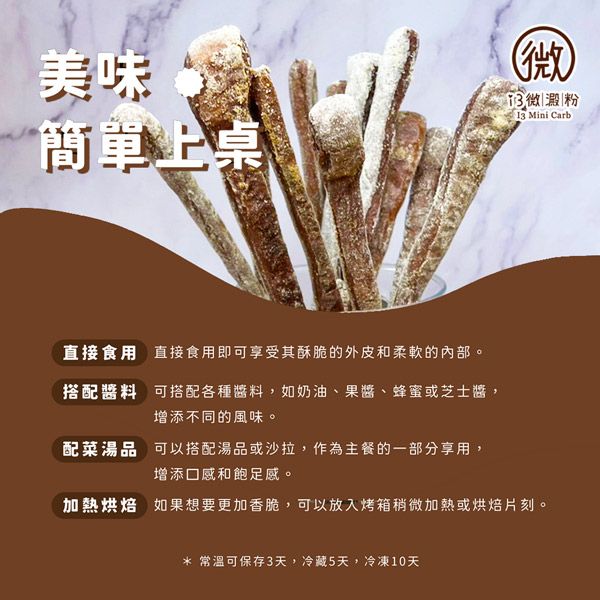 美味簡單上桌(澱粉 Mini Carb直接食用直接食用即可享受其酥脆的外皮和柔軟的內部。搭配醬料 可搭配各種醬料,如奶油、果醬、蜂蜜或芝士醬,增添不同的風味。配菜湯品 可以搭配湯品或沙拉,作為主餐的一部分享用,增添口感和飽足感。加熱烘焙 如果想要更加香脆,可以放入烤箱稍微加熱或烘焙片刻。* 常溫可保存3天,冷藏5天,冷凍10天