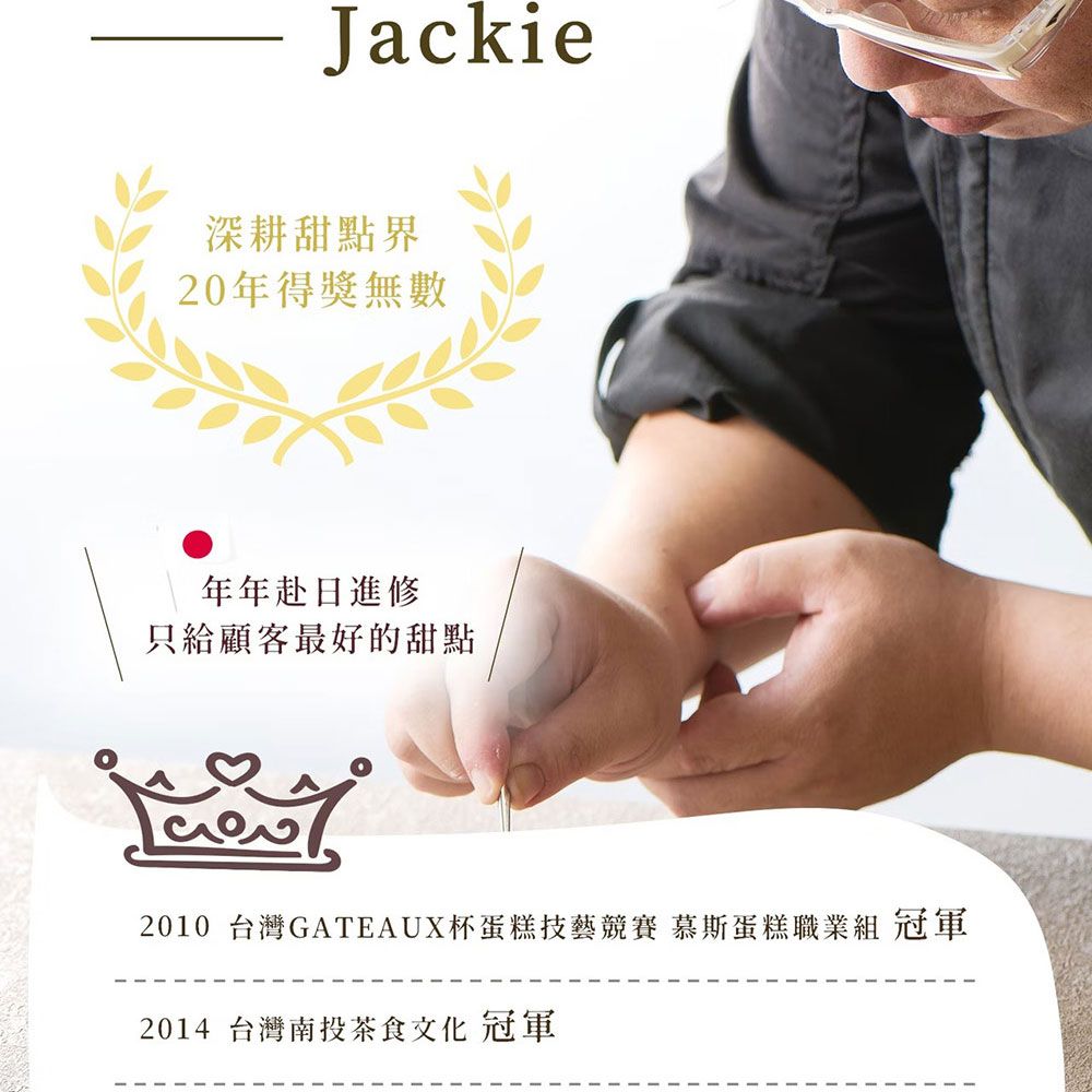 Jackie深耕甜點界20年得獎無數年年赴日進修只給顧客最好的甜點2010 台灣GATEAUX杯蛋糕技藝競賽 慕斯蛋糕職業組 冠軍2014 台灣南投茶食文化 冠軍