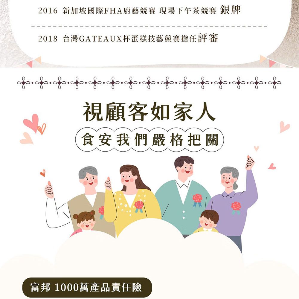 2016 新加坡國際FHA廚藝競賽 現場下午茶競賽 銀牌2018 台灣GATEAUX杯蛋糕技藝競賽擔任評審視顧客如家人食安我們嚴格把關富邦 1000萬產品責任險