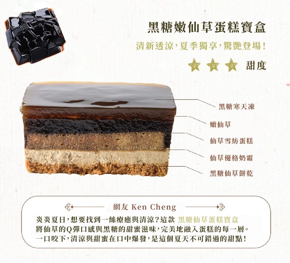 黑糖嫩仙草蛋糕寶盒清新透涼,夏季獨享,驚艷登場!☆☆☆ 甜度黑糖寒天凍嫩仙草仙草雪紡蛋糕仙草優格奶霜黑糖仙草餅乾網友 Ken Cheng炎炎夏日,想要找到一絲療癒與清涼?這款 黑糖仙草蛋糕寶盒將仙草的Q彈口感與黑糖的甜蜜滋味,完美地融入蛋糕的每一層。一口咬下,清涼與甜蜜在口中爆發,是這個夏天不可錯過的甜點!
