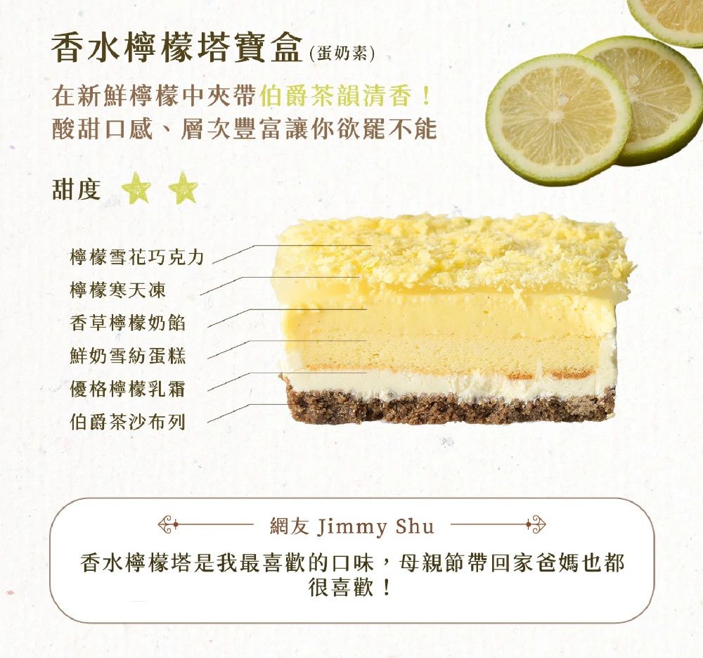 香水檸檬塔寶盒(蛋奶素)在新鮮檸檬中夾帶伯爵茶韻清香!酸甜口感、層次豐富讓你欲罷不能甜度 檸檬雪花巧克力檸檬寒天凍香草檸檬奶餡鮮奶雪紡蛋糕優格檸檬乳霜伯爵茶沙布列網友 Jimmy Shu香水檸檬塔是我最喜歡的口味,母親節帶回家爸媽也都很喜歡!