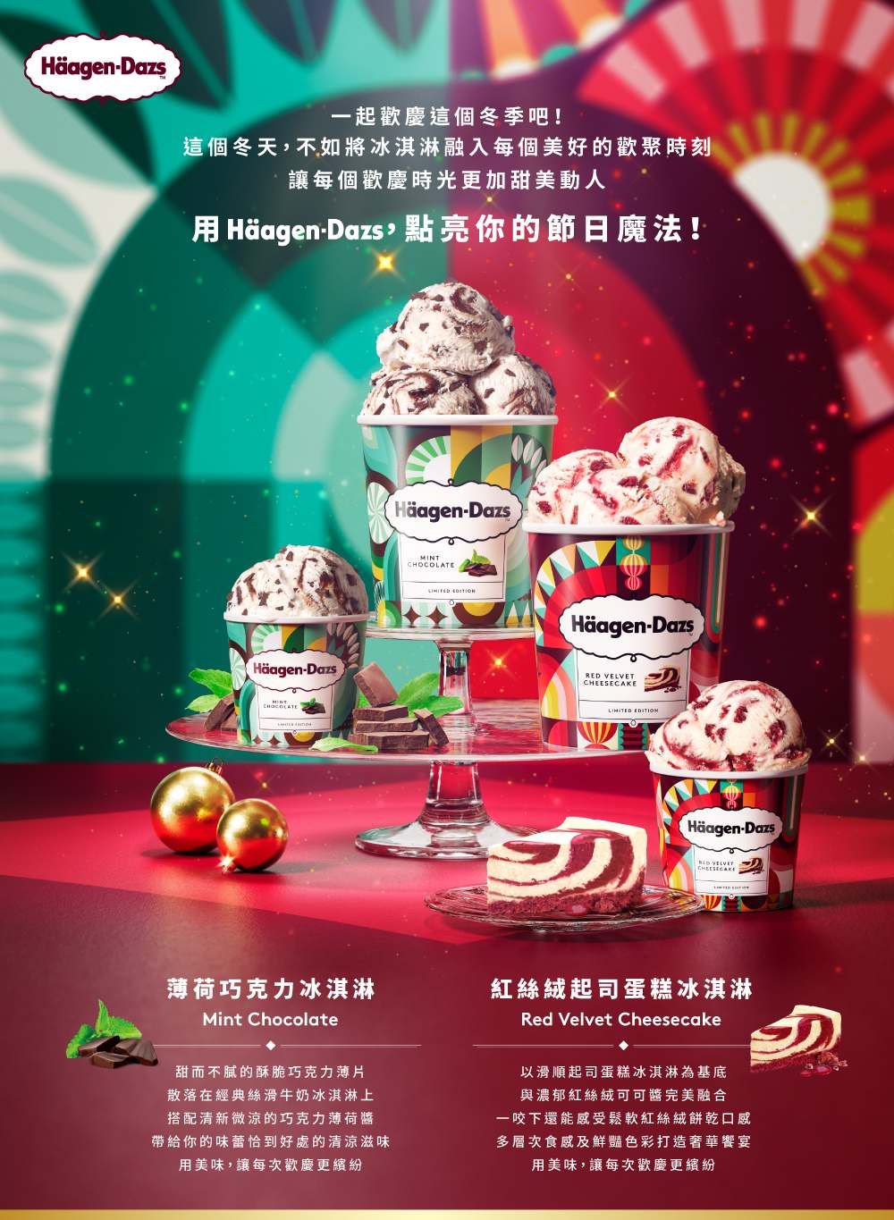 Häagen-Dazs一起這個冬季吧!這個冬天不如將冰淇淋融入每個美好的歡聚時刻讓每個時光更加甜美動人 Häagen-Dazs,點亮你的節日魔法!Häagen-DazsHäagen-DazsMINTCHOCOLATE Häagen-DazsRED VELVETCHEESECAKE Häagen-Dazs薄荷巧克力冰淇淋Mint Chocolate紅絲絨起司蛋糕冰淇淋Red Velvet Cheesecake甜而不膩的酥脆巧克力薄片散落在經典絲滑牛奶冰淇淋上搭配清新微涼的巧克力薄荷醬帶給你的味蕾恰到好處的清涼滋味用美味,讓每次歡慶更繽紛以滑順起司蛋糕冰淇淋基底與濃郁紅絲絨可可完美融合一咬下還能感受鬆軟紅絲絨餅乾口感多層次食感及鮮豔色彩打造奢華饗宴用美味,讓每次歡慶更繽紛