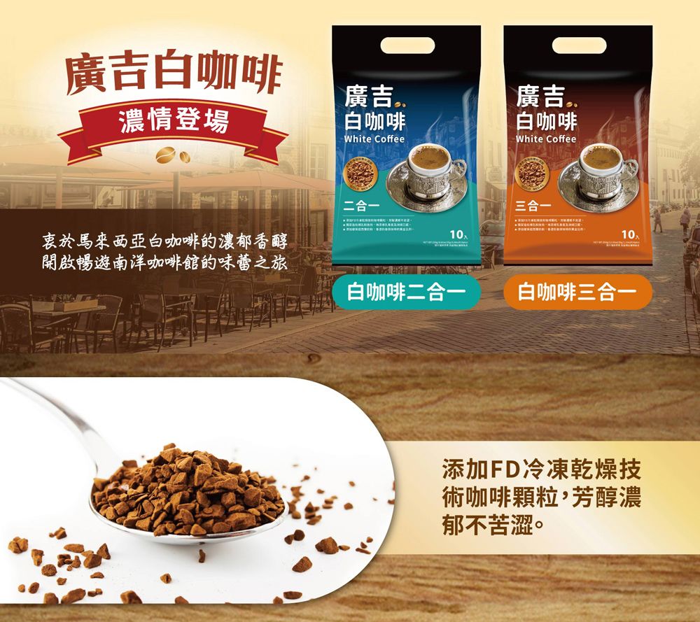 廣吉白咖啡濃情登場廣吉白咖啡廣吉White Coffee白咖啡White Coffee二合一三合一衷於馬來西亞白咖啡的濃郁香醇開啟暢遊南洋咖啡館的味蕾之旅10白咖啡二合一白咖啡三合一添加FD冷凍乾燥技術咖啡顆粒,芳醇濃郁不苦澀。