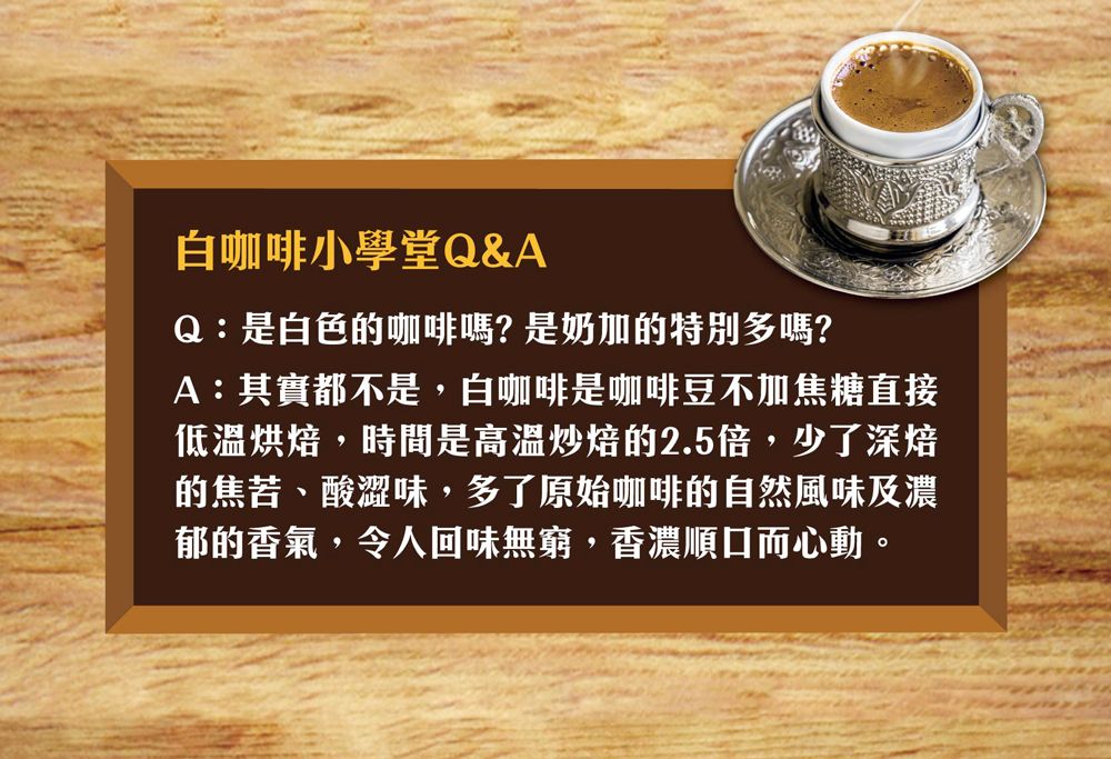 白咖啡小學堂Q&AQ:是白色的咖啡嗎?是奶加的特別多嗎?A:其實都不是,白咖啡是咖啡豆不加焦糖直接低溫烘焙,時間是炒焙的2.5倍,少了深焙的焦苦、酸澀味,多了原始咖啡的自然風味及濃郁的香氣,令人回味無窮,香濃順口而心動。