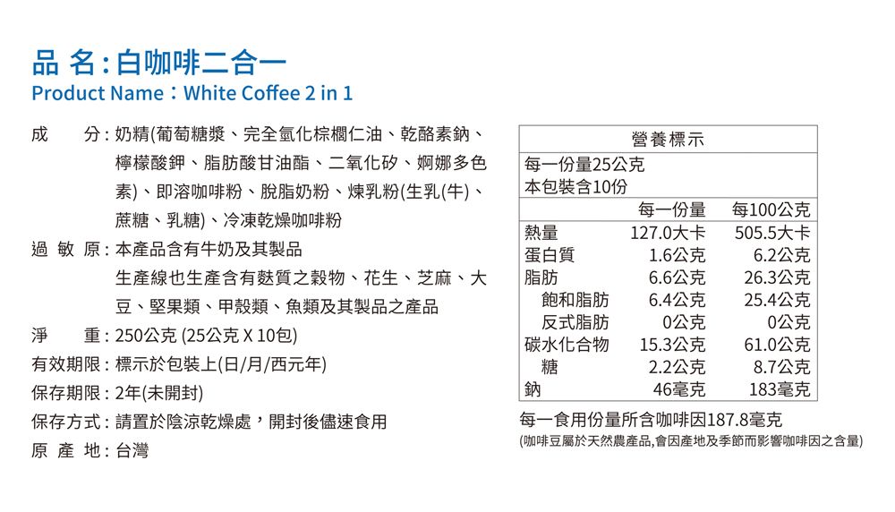 品名:白咖啡二合一Product Name: White Coffee 2 in 1 分:奶精(葡萄糖漿完全氫化棕櫚仁油、乾酪素鈉、營養標示檸檬酸鉀、脂肪酸甘油酯、二氧化矽、婀娜多色每一份量25公克素)、即溶咖啡粉、脫脂奶粉、煉乳粉(生乳(牛)、蔗糖、乳糖)、冷凍乾燥咖啡粉 本包裝含10份熱量每一份量127.0大卡每100公克505.5大卡過敏原:本產品含有牛奶及其製品蛋白質1.6公克6.2公克生產線也生產含有質穀物、花生、芝麻、大豆、堅果類、甲殼類、魚類及其製品之產品脂肪6.6公克26.3公克飽和脂肪6.4公克25.4公克反式脂肪0公克0公克淨 重:250公克(25公克X10包)碳水化合物15.3公克61.0公克有效期限:標示於包裝上(日/月/西元年)糖2.2公克8.7公克保存期限:2年(未開封)鈉46毫克183毫克保存方式:請置於陰涼乾燥處,開封後儘速食用每一食用份量所含咖啡因187.8毫克原產地:台灣(咖啡豆屬於天然農產品,會因產地及季節而影響咖啡因含量)