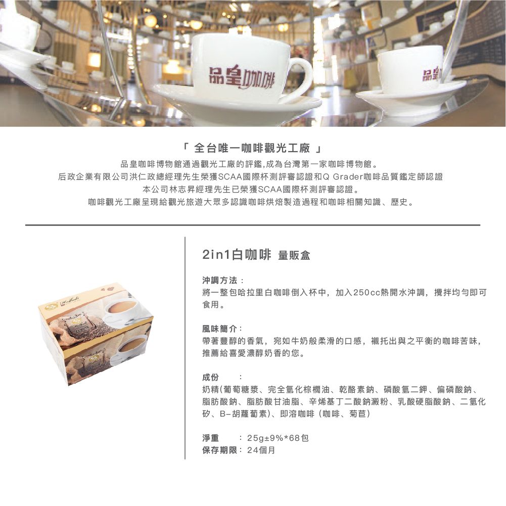 品皇咖啡「全台唯一咖啡觀光工廠品皇咖啡博物館通過觀光工廠的評鑑,成為台灣第一家咖啡博物館。后政企業有限公司洪仁政總經理先生榮獲SCAA國際杯測評審認證和Q Grader咖啡品質鑑定師認證本公司林志昇經理先生已榮獲SCAA國際杯測評審認證。咖啡觀光工廠呈現給觀光旅遊大眾多認識咖啡烘焙製造過程和咖啡相關知識、歷史。2in1白咖啡 量販盒沖調方法:將一整包哈拉里白咖啡倒入杯中,加入250cc熱開水沖調,均勻即可食用。風味簡介:帶著豐醇的香氣,宛如牛奶般柔滑的口感,襯托出與之平衡的咖啡苦味,推薦給喜愛濃醇奶香的您。成份:奶精(葡萄糖漿、完全化棕櫚油、乾酪素鈉、磷酸氫二鉀、偏磷酸鈉、脂肪酸鈉、脂肪酸甘油脂、辛烯基丁二酸鈉澱粉、乳酸硬脂酸鈉、二氧化矽、B-胡蘿蔔素)、即溶咖啡(咖啡、菊苣)淨重:25g±9%*68包保存期限:24個月