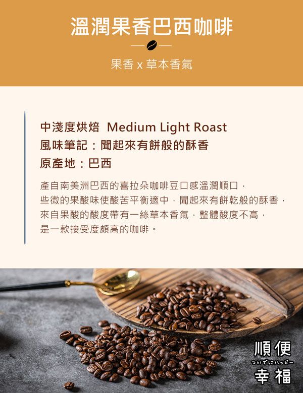 溫潤果香巴西咖啡果香草本香氣中淺度烘焙 Medium Light Roast風味筆記:聞起來有餅般的酥香原產地:巴西產自南美洲巴西的喜拉朵咖啡豆口感溫潤順口些微的果酸味使酸苦平衡適中,聞起來有餅乾般的酥香來自果酸的酸度帶有一絲草本香氣,整體酸度不高,是一款接受度頗高的咖啡。順便幸福