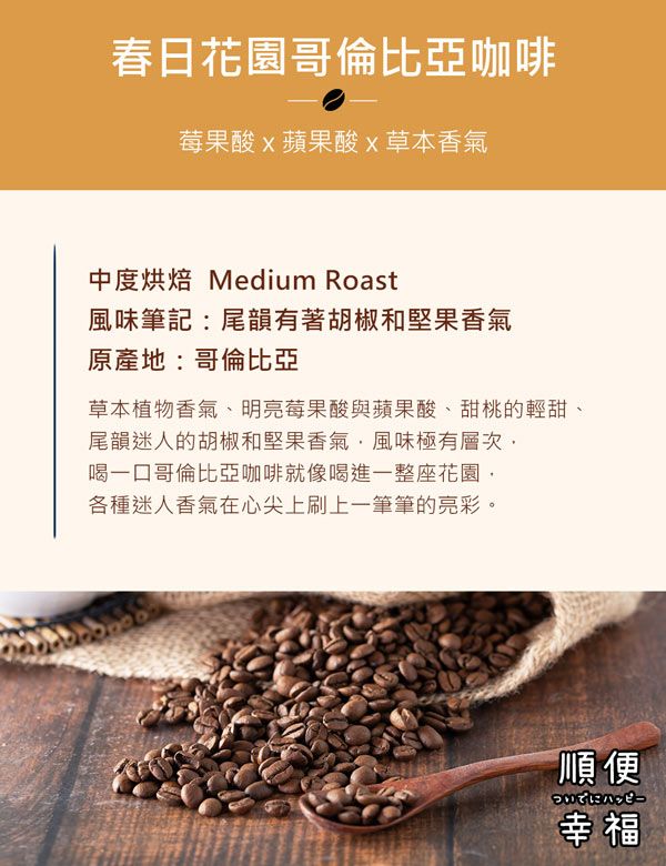 春日花園哥倫比亞咖啡莓果酸蘋果酸草本香氣中度烘焙 Medium Roast風味筆記:尾韻有著胡椒和堅果香氣原產地:哥倫比亞草本植物香氣、明亮莓果酸與蘋果酸、甜桃的輕甜、尾韻迷人的胡椒和堅果香氣風味極有層次喝一口哥倫比亞咖啡就像喝進一整座花園各種迷人香氣在心尖上刷上一筆筆的亮彩。順便幸福