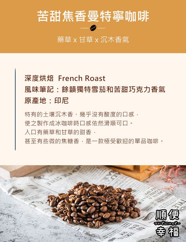 苦甜焦香曼特寧咖啡藥草甘草沉木香氣深度烘焙 French Roast風味筆記餘韻獨特雪茄和苦甜巧克力香氣原產地:印尼特有的土壤沉木香、幾乎沒有酸度的口感使之製作成冰咖啡時口感依然滑順可口。入口有藥草和甘草的甜香,甚至有些微的焦糖香,是一款極受歡迎的單品咖啡。順便幸福