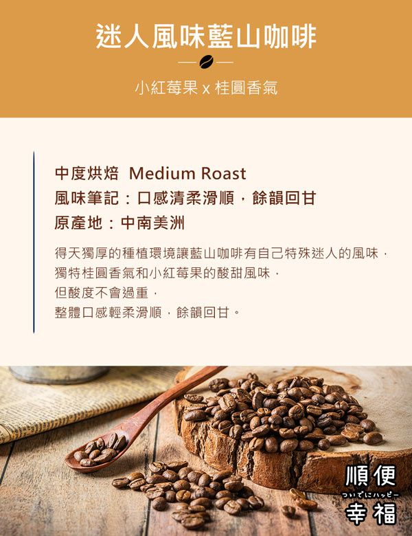 迷人風味藍山咖啡小紅莓果x桂圓香氣中度烘焙 Medium Roast風味筆記:口感清柔滑順餘韻回甘原產地:中南美洲得天獨厚的種植環境讓藍山咖啡有自己特殊迷人的風味獨特桂圓香氣和小紅莓果的酸甜風味但酸度不會過重,整體口感輕柔滑順,餘韻回甘。順便ハッピー幸福