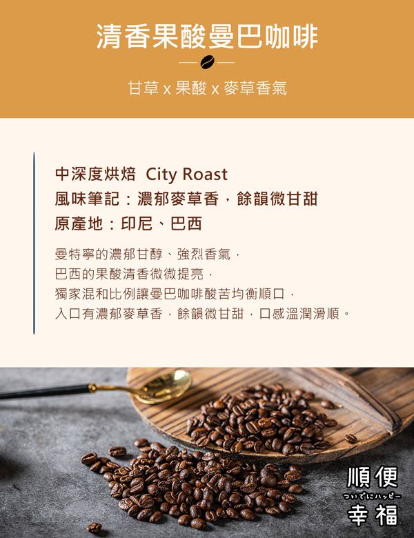 清香果酸曼巴咖啡甘草果酸麥草香氣中深度烘焙 City Roast風味筆記:濃郁麥草香餘韻微甘甜原產地:印尼、巴西曼特寧的濃郁甘醇、強烈香氣巴西的果酸清香微微提亮獨家混和比例讓曼巴咖啡酸苦均衡順口入口有濃郁麥草香,餘韻微甘甜,口感溫潤滑順。順便幸福