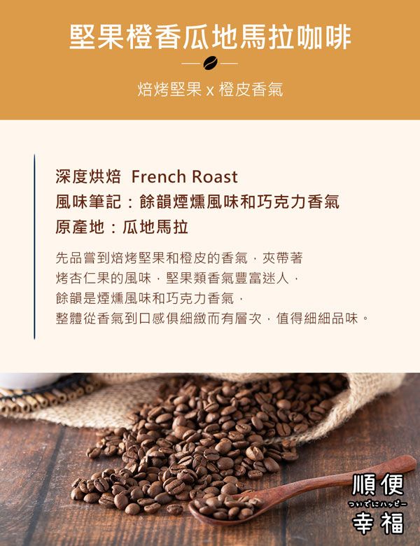 堅果橙香瓜地馬拉咖啡焙烤堅果x橙皮香氣深度烘焙 French Roast風味筆記餘韻煙燻風味和巧克力香氣原產地:瓜地馬拉先品嘗到焙烤堅果和橙皮的香氣夾帶著烤杏仁果的風味堅果類香氣豐富迷人餘韻是煙燻風味和巧克力香氣,整體從香氣到口感俱細緻而有層次,值得細細品味。順便幸福