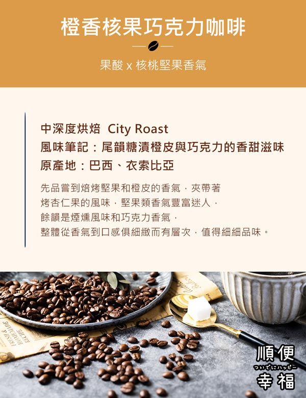 FRESH HOMEMADERECIPE橙香核果巧克力咖啡果酸核桃堅果香氣中深度烘焙 City Roast風味筆記尾韻糖漬橙皮與巧克力的香甜滋味原產地:巴西、衣索比亞先品嘗到焙烤堅果和橙皮的香氣夾帶著烤杏仁果的風味堅果類香氣豐富迷人餘韻是煙燻風味和巧克力香氣整體從香氣到口感細緻而有層次,值得細細品味。順便幸福