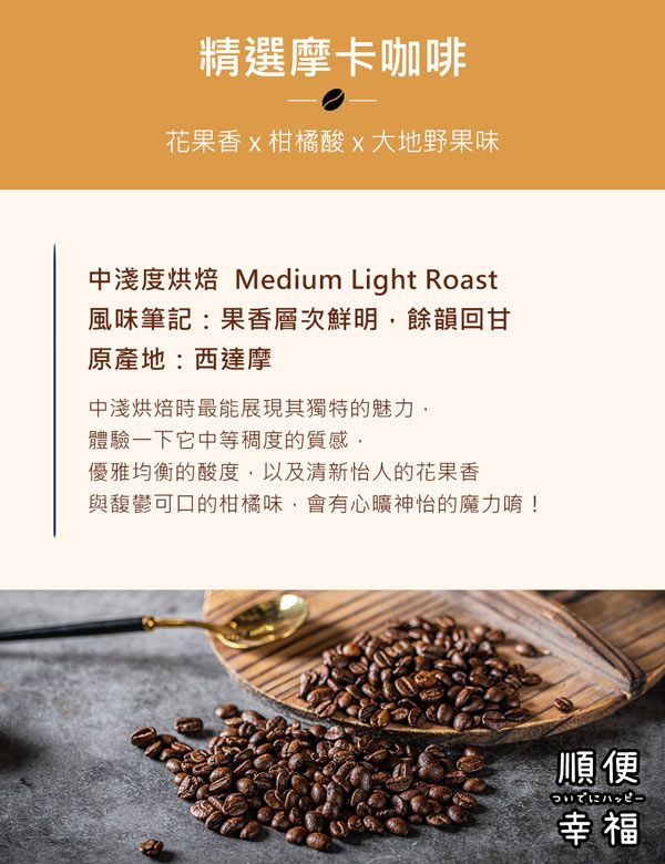 精選摩卡咖啡花果香柑橘酸x大地野果味中淺度烘焙 Medium Light Roast風味筆記:果香層次鮮明餘韻回甘原產地:西達摩中淺烘焙時最能展現其獨特的魅力體驗一下它中等稠度的質感優雅均衡的酸度,以及清新怡人的花果香與馥鬱可口的柑橘味,會有心曠神怡的魔力唷!順便ハッピー幸福