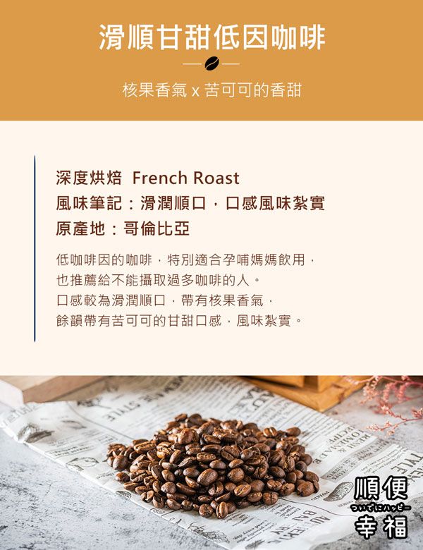 滑順甘甜低因咖啡核果香氣x苦可可的香甜深度烘焙 French Roast風味筆記:滑潤順口口感風味紮實原產地:哥倫比亞低咖啡因的咖啡特別適合孕哺媽媽飲用也推薦給不能攝取過多咖啡的人。口感較為滑潤順口帶有核果香氣,餘韻帶有苦可可的甘甜口感,風味紮實。 順便 Ⓡ幸福