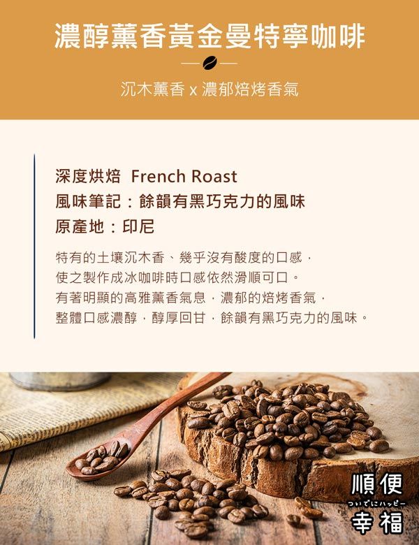 濃醇薰香黃金曼特寧咖啡沉木薰香濃郁焙烤香氣深度烘焙 French Roast風味筆記:餘韻有黑巧克力的風味原產地:印尼特有的土壤沉木香、幾乎沒有酸度的口感使之製作成冰咖啡時口感依然滑順可口。有著明顯的高雅薰香氣息濃郁的焙烤香氣整體口感濃醇醇厚回甘,餘韻有黑巧克力的風味。順便ハッピー幸福