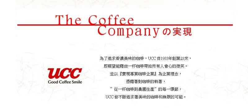 The CoffeeCompany の実現Good Coffee Smile為了追求香濃美味的咖啡UCC 自1933年創業以來,即期望能藉由一杯咖啡帶給所有人會心的微笑。並以『專業咖啡企業』為企業理念,憑藉著對咖啡的執著,從一杯咖啡到農”的每一環節,UCC 皆不斷追求著美味的咖啡和無限的可能。