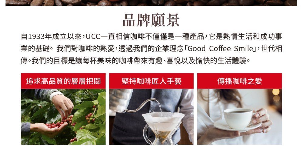 品牌願景自1933年成立以來,UCC一直相信咖啡不僅僅是一種產品,它是熱情生活和成功事業的基礎。我們對咖啡的熱愛,透過我們的企業理念Good Coffee Smile,世代相傳。我們的目標是讓每杯美味的咖啡帶來有趣、喜悅以及愉快的生活體驗。追求高品質的層層把關堅持咖啡匠人手藝傳播咖啡之愛