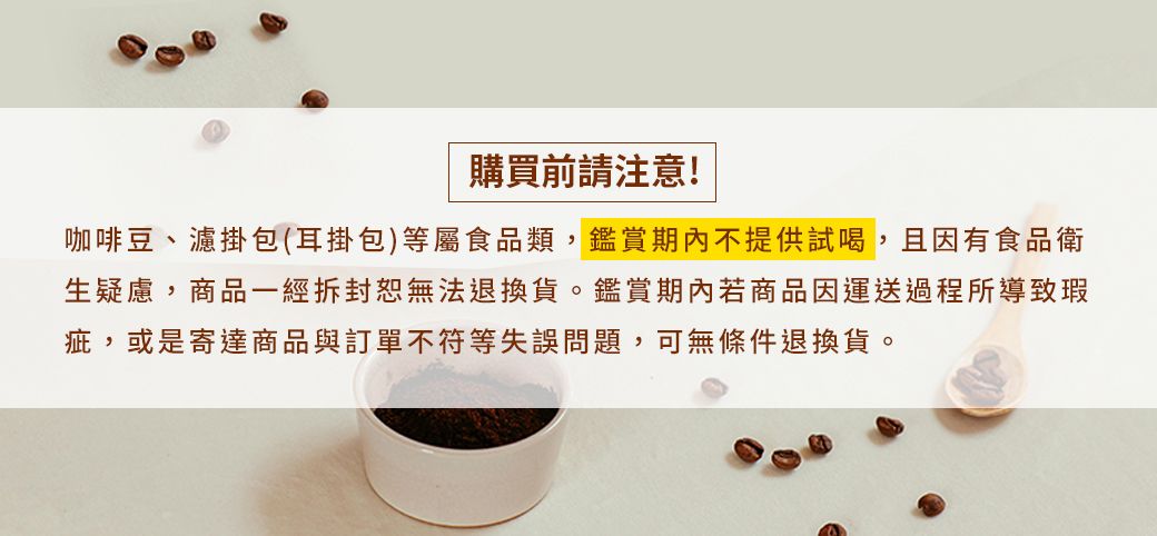 購買前請注意!咖啡豆、濾掛包(耳掛包)等屬食品類,鑑賞期內不提供試喝,且因有食品衛生疑慮,商品一經拆封無法退換貨。鑑賞期內若商品因運送過程所導致瑕疵,或是寄達商品與訂單不符等失誤問題,可無條件退換貨。