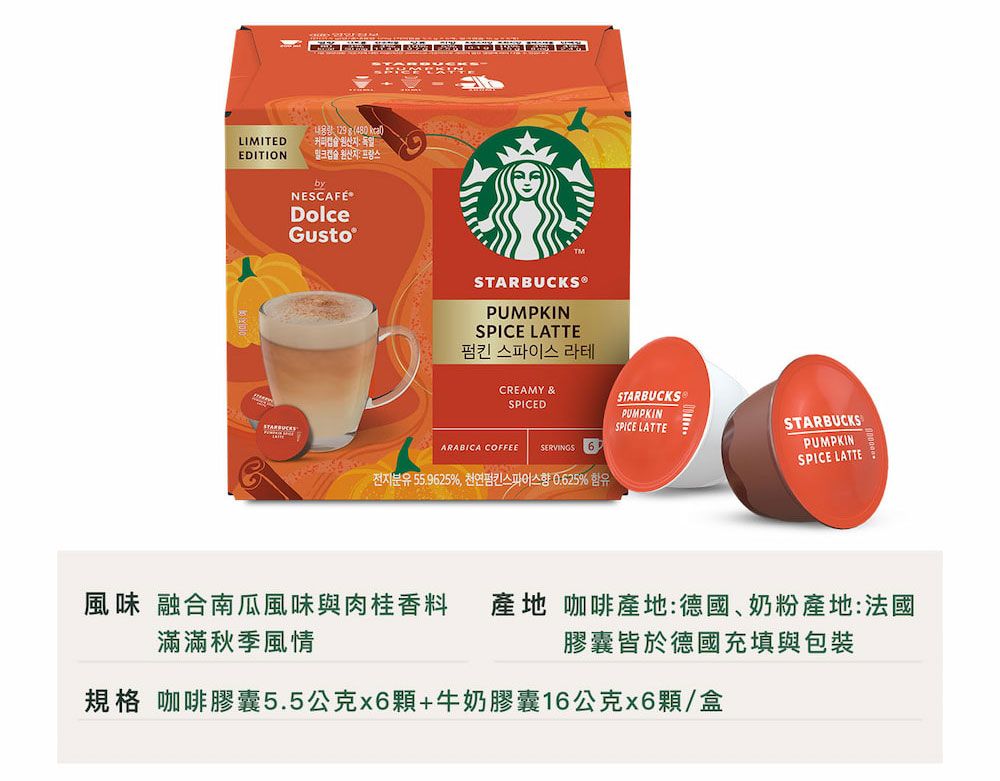 129(480 LIMITED  독일EDITION  원산지프랑스byNESCAFÉDolceGustoSTARBUCKS®PUMPKINSPICE LATTE펌킨 스파이스 라테CREAMY &amp;SPICEDSTARBUCKSPUMPKINSPICE LATTEARABICA COFFEESERVINGS 655.9625%,% STARBUCKSPUMPKINSPICE LATTE風味 融合南瓜風味與肉桂香料 產地 咖啡產地:德國、奶粉產地:法國滿滿秋季風情膠囊皆於德國充填與包裝規格 咖啡膠囊5.5公克x6顆+牛奶膠囊16公克x6顆/盒