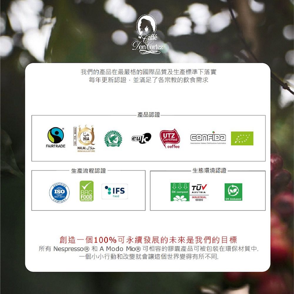 Cortez我們的產品在最嚴格的國際品質及生產標準下落實每年更新認證並滿足了各宗教的飲食需求產品認證-HIAFAIRTRADE生產流程認證UTZCertified   coffee生態環境認證ISOBRCIFSOK compostAUSTRIAFOODFoodINDUSTRIALOK biobased創造一個100%可永續發展的未來是我們的目標所有 NespressoⓇ 和 A Modo MioⓇ可相容的膠囊產品可被包裝在環保材質中一個小小行動和改變就會讓這個世界變得有所不同