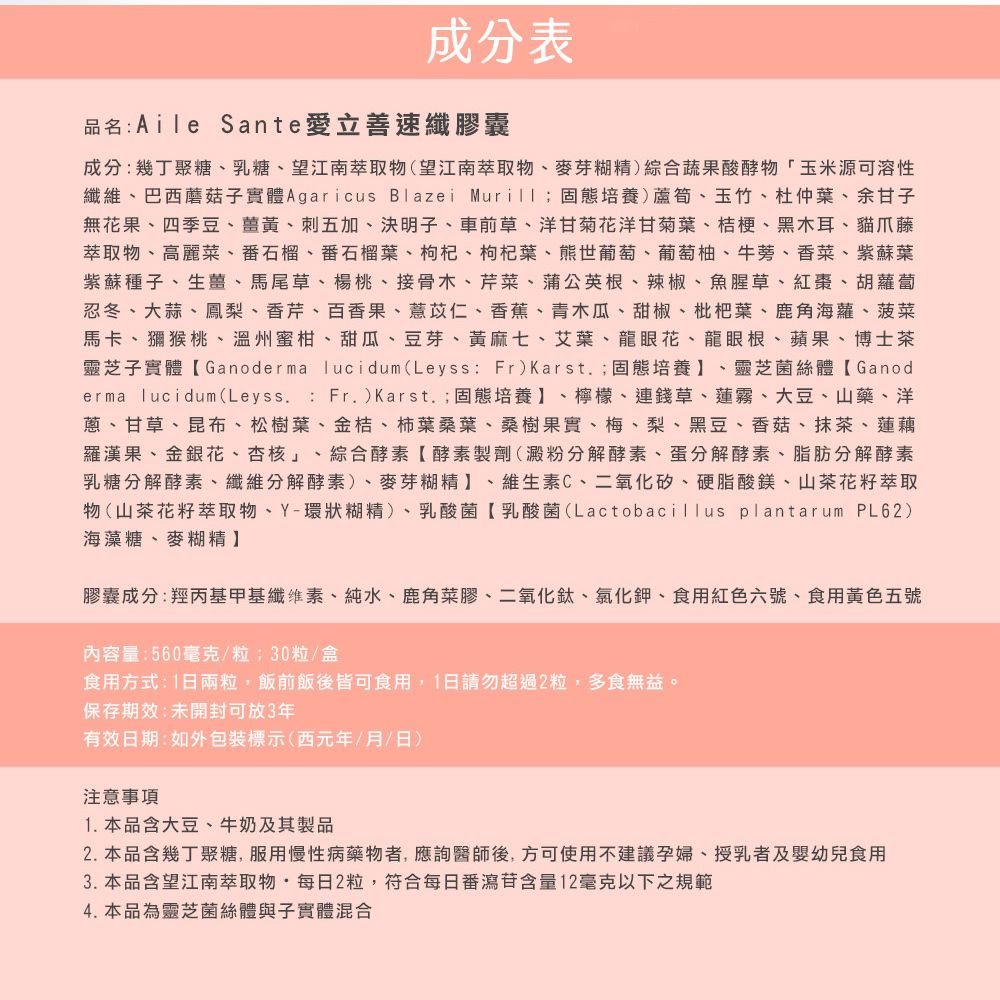 成分表品名: Aile Sante愛立善速纖膠囊成分:幾丁聚糖、乳糖、望江南萃取物(望江南萃取物、麥芽糊精)綜合蔬果酸酵物玉米源可溶性纖維、巴西蘑菇子實體 Agaricus Blazei Murill;固態培養)蘆筍、玉竹、杜仲葉、余甘子無果、四季豆、薑黃、刺五加、決明子、車前草、洋甘菊花洋甘菊葉、桔梗、黑木耳、貓爪藤萃取物、高麗菜、番石榴、番石榴葉、枸杞、枸杞葉、熊世葡萄、葡萄柚、牛蒡、香菜、紫蘇葉紫蘇種子、生薑、馬尾草、楊桃、接骨木、芹菜、蒲公英根、辣椒、魚腥草、紅棗、胡蘿蔔忍冬、大蒜、鳳梨、香芹、百香果、薏苡仁、香蕉、青木瓜、甜椒、枇杷葉、鹿角海蘿、菠菜馬卡、獼猴桃、溫州蜜柑、甜瓜、豆芽、黃麻七、艾葉、龍眼花、龍眼根、蘋果、博士茶靈芝子實體Ganoderma lucidum(Leyss: Fr)Karst.;固態培養、靈芝菌絲體Ganoderma lucidum(Leyss. : Fr.)Karst.;固態培養】、檸檬、連錢草、蓮霧、大豆、山藥、洋蔥、甘草、昆布、松樹葉、金桔、柿葉桑葉、桑樹果實、梅、梨、黑豆、香菇、抹茶、蓮藕羅漢果、金銀花、杏核」、綜合酵素【酵素製劑(澱粉分解酵素、蛋分解酵素、脂肪分解酵素乳糖分解酵素、纖維分解酵素)、麥芽糊精】、維生素C、二氧化矽、硬脂酸鎂、山茶花籽萃取物(山茶花籽萃取物、Y-環狀糊精)、乳酸菌【乳酸菌(Lactobacillus plantarum PL62)海藻糖、麥糊精】膠囊成分:羥丙基甲基纖維素、純水、鹿角菜膠、二氧化鈦、氯化鉀、食用紅色六號、食用黃色五號內容量:560毫克/粒;30粒/盒食用方式:1日兩粒,飯前飯後皆可食用,1日請勿超過2粒,多食無益。保存期效:未開封可放3年有效日期:如外包裝標示(西元年/月/日)注意事項1. 本品含大豆、牛奶及其製品2. 本品含幾丁聚糖,服用慢性病藥物者,應詢醫師後,方可使用不建議孕婦、授乳者及嬰幼兒食用3. 本品含望江南萃取物每日2粒,符合每日番瀉含量12毫克以下之規範4. 本品為靈芝菌絲體與子實體混合