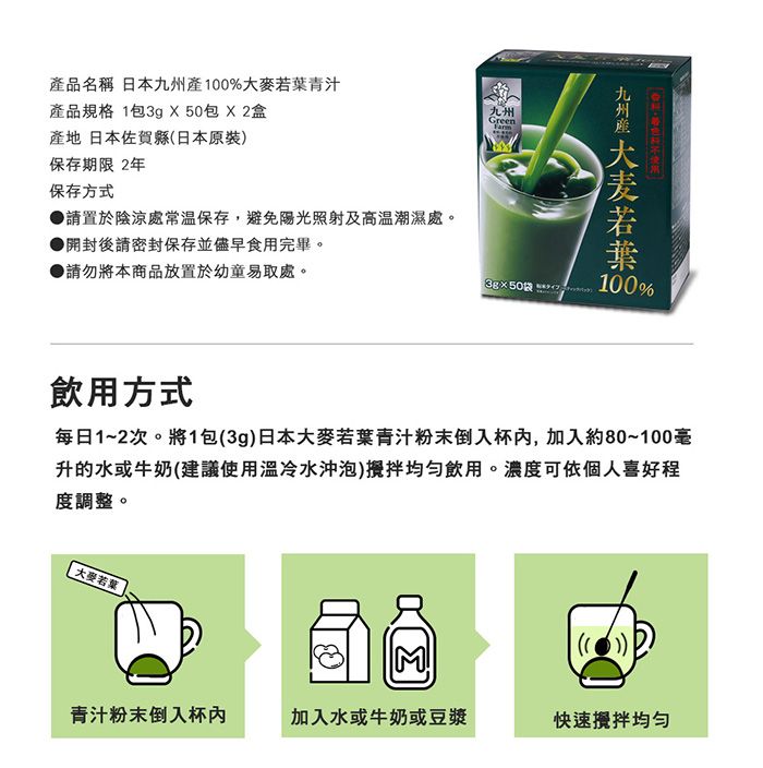 Green品名稱 日本九州%大麥青汁產品規格 1包3g X50包盒產地 日本佐賀縣日本原裝保存期限 2年保存方式●請置於陰涼處常溫保存,避免陽光照射及高溫潮濕處。開封後請密封保存並儘早食用完畢。▶請勿將本商品放置於幼童易取處。九州產 若葉3g50袋()100%飲用方式每日1~2次。將1包(3g)日本大麥若葉青汁粉末倒入杯,加入約80~100毫升的水或牛奶(建議使用冷水沖泡)攪拌飲用。濃度可依個人喜好程度調整。大麥若葉Σ青汁粉末倒入杯加入水或牛奶或豆漿快速攪拌