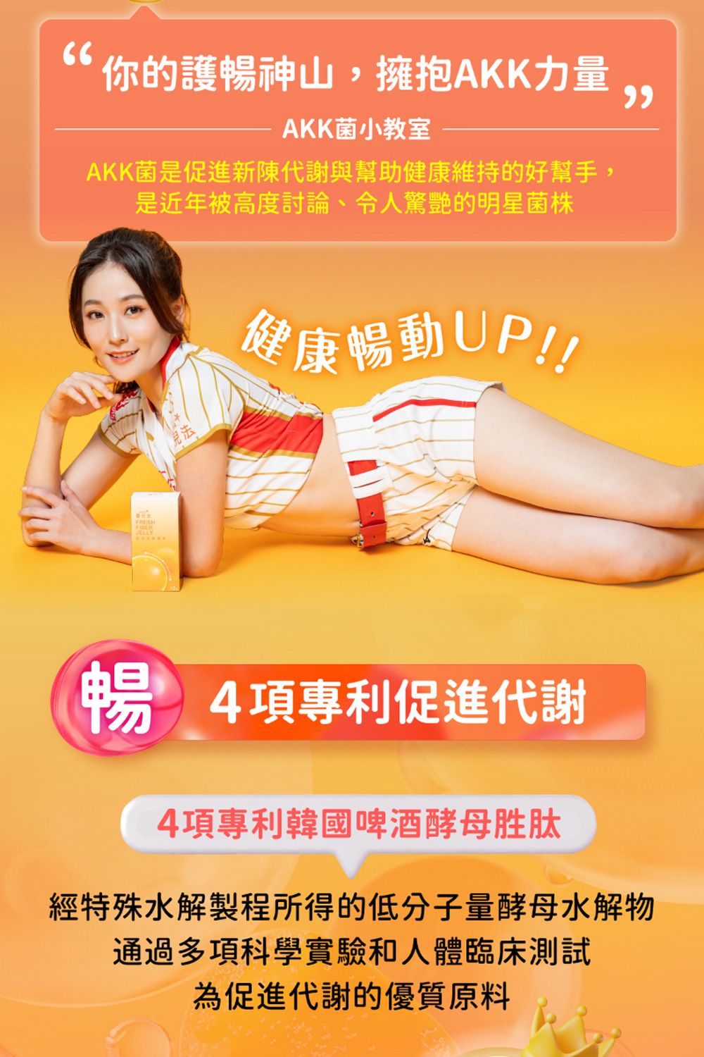 你的護暢神山,擁抱AKK力量AKK菌小教室AKK菌是促進新陳代謝與幫助健康維持的好幫手,是近年被高度討論令人驚艷的明星菌株健康暢動UP!!暢 4項專利促進代謝4項專利韓國啤酒酵母胜肽經特殊水解製程所得的低分子量酵母水解物通過多項科學實驗和人體臨床測試為促進代謝的優質原料