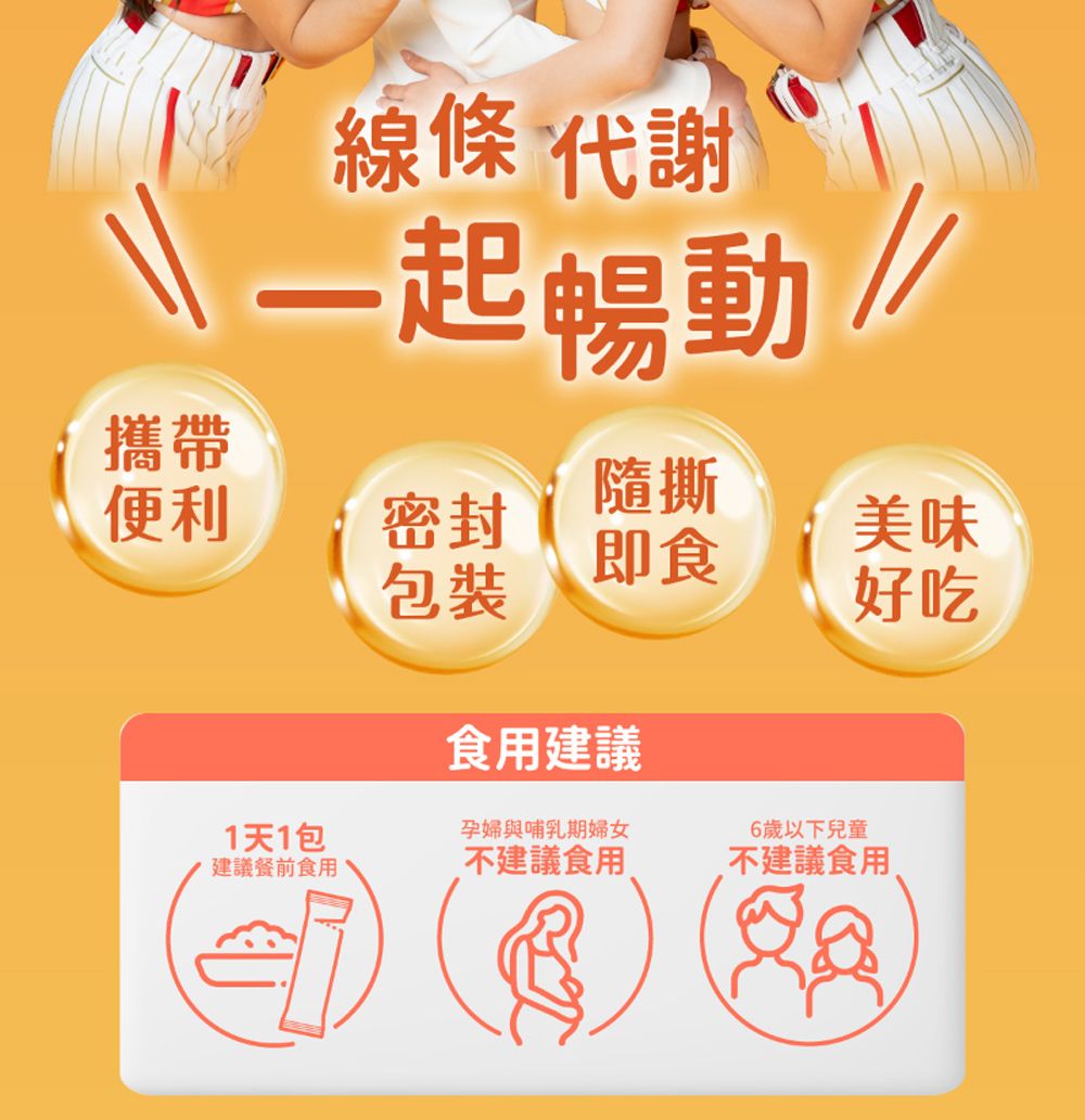 線條代謝一起 攜帶便利隨撕密封美味即食包裝好吃食用建議1天1包孕婦與哺乳期婦女建議餐前食用不建議食用6歲以下兒童不建議食用