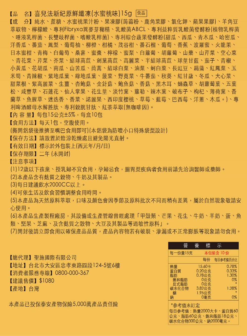 【品名喜兒法新原鮮纖凍(水蜜桃味)15g 食品【成分】純水蔗糖水蜜桃果汁粉、果凍膠(蒟蒻粉、鹿角菜膠、氯化鉀、蘋果果膠)、羊角豆萃取物、檸檬酸、專利Fibryxa異麥芽糊精、乳酸菌ABCL、專利益粹質乳酸菌發酵粉(植物乳桿菌、唾液乳桿菌、長雙歧桿菌、嗜酸乳桿菌)、專利綜合蔬果發酵粉(甜瓜、西瓜、青木瓜、哈密瓜、洋香瓜、番茄、鳳梨、葡萄柚、柳橙、柑橘、茂谷柑、番石榴、葡萄、香蕉、波羅蜜、火龍果、日本蜜柑、青梅、白葡萄、桑葚、蜜棗、檸檬、蜜梨、白蘿蔔、胡蘿蔔、山藥、山芹菜、空心菜、青花菜、芹菜、芥菜、結球萵苣、劍葉萵苣、高麗菜、半結球萵苣、球莖甘藍、茄子、青椒、小黃瓜、花胡瓜、南瓜、山苦瓜、茼蒿、結球白菜、油菜、蚵白菜、長豇豆、扁蒲、紅鳳菜、玉米筍、青辣椒、紫地瓜葉、綠地瓜葉、菠菜、野莧菜、牛番茄、秋葵、紅甘藷、冬瓜、大心菜、甜菜根、紫高麗菜、生薑、杏鮑菇、金針菇、鮑魚菇、香菇、黑木耳、蛹蟲草、胡蘿蔔葉、五葉松、咸豐草、石蓮花、仙人掌果、花生莖、淡竹葉、蘿勒、辣木葉、破布子、枸杞、薄荷葉、香蘭草、魚腥草、迷迭香、香菜、諾麗果、西印度櫻桃、草莓、藍莓、巴西莓、洋蔥、木瓜)、專利啤酒酵母水解胜肽、專利穀胱甘肽、紅茶萃取(無咖啡因)。【内容量】每包155%,每盒1包【食用方法】每天1包,空腹使用。(撕開鋁袋後推擠至嘴巴食用即可)(本鋁袋為防小口特殊袋型設計)【保存方法】請放置於陰涼乾燥處且避免陽光直射。【有效日期】標示於外包裝上(西元年/月/日)【保存期限】二年(未開封)【注意事項】(1)12歲以下孩童、授乳婦不宜食用,孕婦忌食,型疾病者食用前請先洽詢醫師或藥師。(2)本產品含有質穀物、牛奶及其製品。(3)每日建議飲水2000CC以上。(4)可依生活及飲食習慣調整食用時間。(5)本產品為天然原料萃取,口味及顏色會因季節及原料批次不同而稍有差異,屬於自然現象敬請安心使用。(6)本產品生產製程廠房,其設備或生產管線曾經處理類、芒果、花生、牛奶、羊奶、蛋、魚類、堅果、芝麻、及含質穀物、大豆及其製品等過敏性原料。(7)開封後請立即食用以確保產品品質,產品內容物若有破裂、滲漏或不正常膨脹等現象請勿食用。營養標 示每一份量15克本包裝含10份【總代理】聖施國際有限公司【地址】台北市大安區忠孝東路四段124-5號6樓【消費者服務專線】 0800-000-367【建議售價】 $1080【產地】台灣每份 每日參考值百分比熱量15.60卡0.78%蛋白質0.20公克0.33%脂肪0.78公克1.30%脂肪0公克0%反式脂肪0公克碳水化合物3.82公克1.28%糖1.95公克鈉0毫克0%本產品已投保泰安產物保險5,000萬產品責任險* 參考值未訂定每日參考值:熱量2000大卡、蛋白質60 公克、脂肪60公克、飽和脂肪18公克、|碳水化合物300公克、鈉2000毫克。