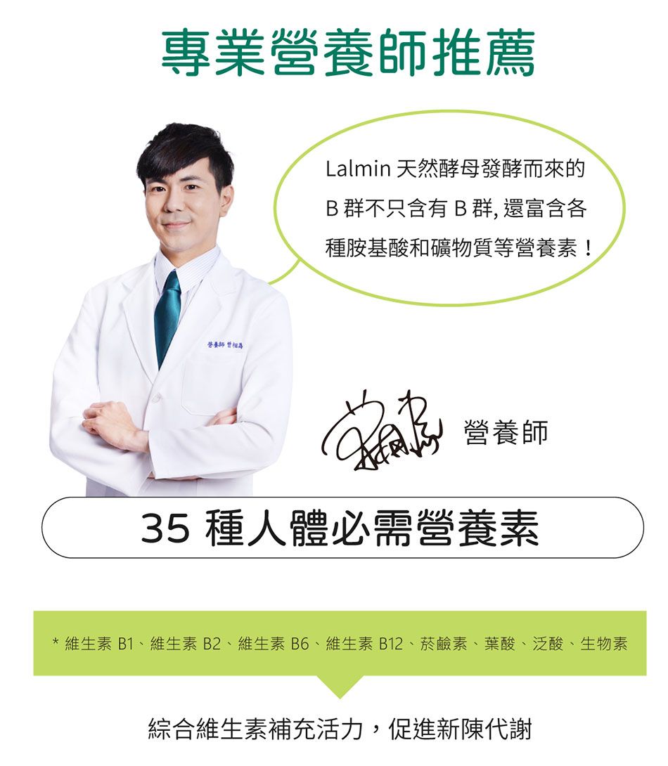專業推薦養師營Lalmin 天然酵母發酵而來的B群不只含有B 群, 還富含各種胺基酸和礦物質等營養素! 營養師35 種人體必需營養素維生素B1、維生素B2、維生素B6、維生素B12、菸鹼素、葉酸、泛酸、生物素綜合維生素補充活力,促進新陳代謝