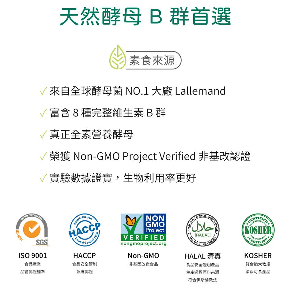 9001天然酵母 B 群首選素食來源來自全球酵母菌 NO.1 大廠 Lallemand富含8種完整維生素B群真正全素營養酵母榮獲 NonGMO Project Verified 非基改認證實驗數據證實,生物利用率更好HACP-HACCPNONGMOProjectVERIFIEDnongmoproject.orgNon-GMO FOOD CحلالMALAYSIAHALAL REGIOHALAL 清真KOSHERKOSHER符合猶太教規潔淨可食產品SGSISO 9001食品產業食品安全管制非基因改造食品品管認證標準系統認證食品安全證明產品生產過程原料來源符合伊斯蘭教法