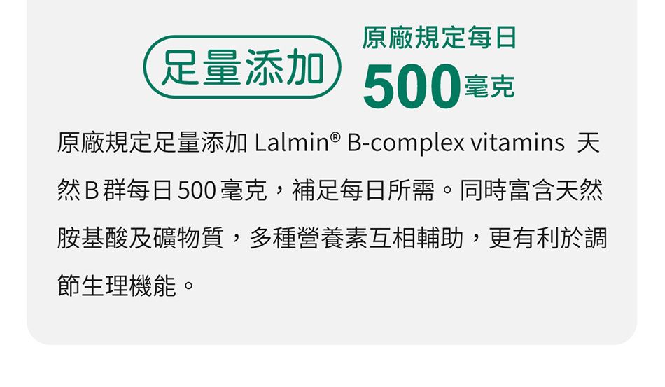 原廠規定每日足量添加500毫克原廠規定足量添加 Lalmin® B-complex vitamins 天然B群每日500毫克,補足每日所需。同時富含天然胺基酸及礦物質,多種營養素互相輔助,更有利於調節生理機能。
