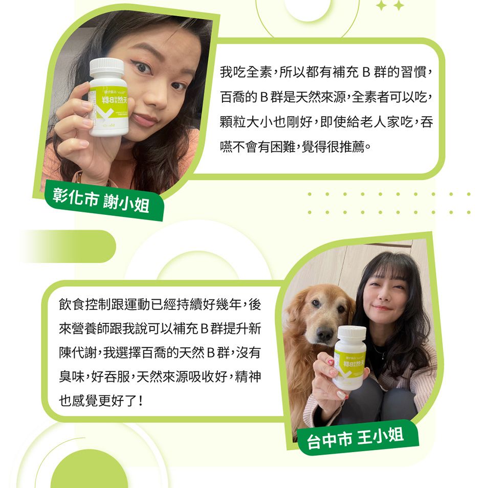 我吃全素,所以都有補充B群的習慣,百喬的B群是天然來源,全素者可以吃,顆粒大小也剛好,即使給老人家吃,吞嚥不會有困難,覺得很推薦。 謝小姐飲食控制跟運動已經持續好幾年,後來營養師跟我說可以補充B群提升新陳代謝,我選擇百喬的天然B群,沒有臭味,好吞服,天然來源吸收好,精神也感覺更好了!台中市 王小姐