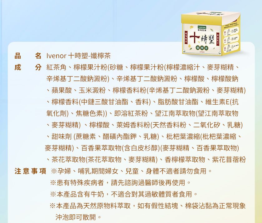 000 Ivenor時塑-孅檸茶 紅茶角、檸檬果汁粉(砂糖、檸檬果汁粉(檸檬濃縮汁、麥芽糊精、辛烯基丁二酸鈉澱粉)、辛烯基丁二酸鈉澱粉、檸檬酸、檸檬酸鈉蘋果酸、玉米澱粉、檸檬香料粉(辛烯基丁二酸鈉澱粉、麥芽糊精)、檸檬香料(中鏈三酸甘油酯、香料)、脂肪酸甘油酯、維生素E(抗氧化劑)、焦糖色素))、即溶紅茶粉、望江南萃取物(望江南萃取物、麥芽糊精)、檸檬酸、萊姆香料粉(天然香料粉、二氧化矽、乳糖)甜味劑(蔗糖素、醋磺內酯鉀、乳糖)、枇杷葉濃縮(枇杷葉濃縮、麥芽糊精)、百香果萃取物(含白皮杉醇)(麥芽糊精、百香果萃取物)、茶花萃取物(茶花萃取物、麥芽糊精)、香檸檬萃取物、紫花苜蓿粉注意事項 孕婦、哺乳期間婦女、兒童、身體不適者請勿食用。※患有特殊疾病者,請先諮詢過醫師後再使用。※本產品含有牛奶,不適合其過敏體質者食用。※本產品為天然原物料萃取,如有假性結塊、棉袋沾黏為正常現象沖泡即可散開。