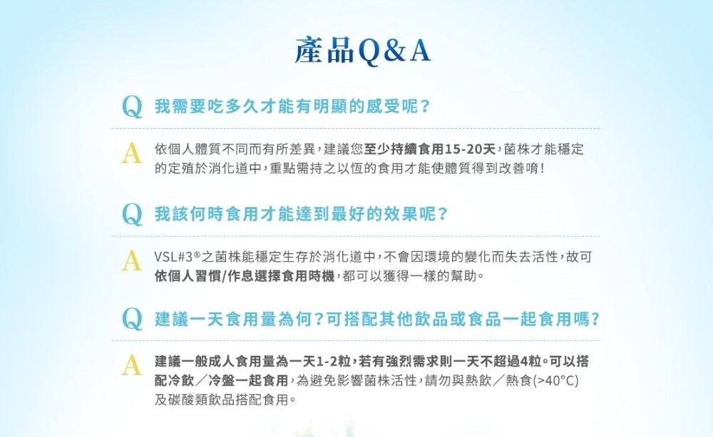 產品Q&我需要吃多久才能有明顯感受呢?A 依個人體質不同而有所差異,建議您至少持續食用15-20天,菌株才能穩定的定殖於消化道中我該何時食用才能達到最好的效果呢?A VSL#3®之菌株能穩定生存於消化道中,不會因環境的變化而失去活性,故可依個人習慣/作息選擇食用時機,都可以獲得一樣的幫助。建議一天食用量為何?可搭配其他飲品或食品一起食用嗎?建議一般成人食用量為一天1-2粒,若有強烈需求則一天不超過4粒。可以搭配冷飲/冷盤一起食用,為避免影響菌株活性,請勿與熱飲/熱食(40°C)及碳酸類飲品搭配食用。